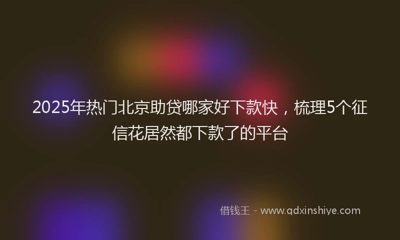 2025年热门北京助贷哪家好下款快，梳理5个征信花居然都下款了的平台