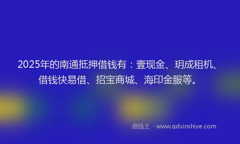 2025年的南通抵押借钱有：壹现金、玥成租机、借钱快易借、招宝商城、海印金服等。