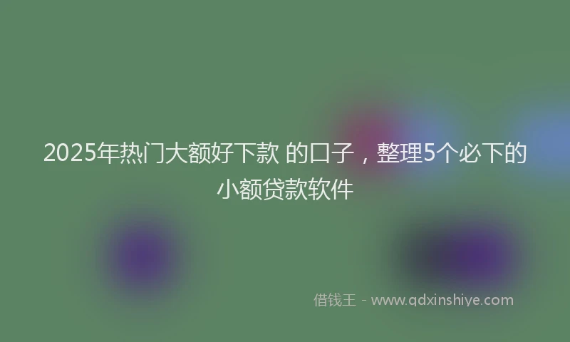 2025年热门大额好下款 的口子，整理5个必下的小额贷款软件
