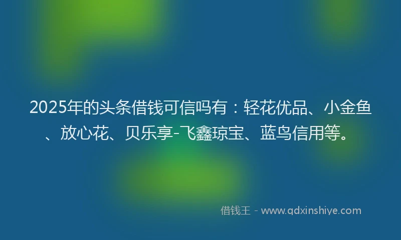 2025年的头条借钱可信吗有：轻花优品、小金鱼、放心花、贝乐享-飞鑫琼宝、蓝鸟信用等。