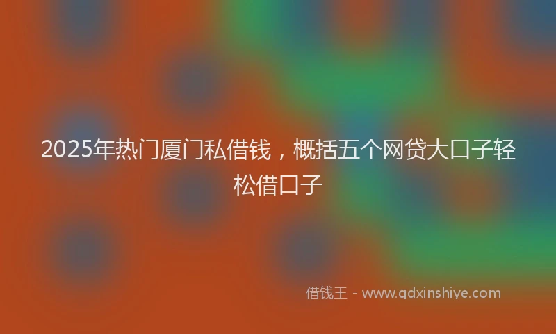 2025年热门厦门私借钱，概括五个网贷大口子轻松借口子