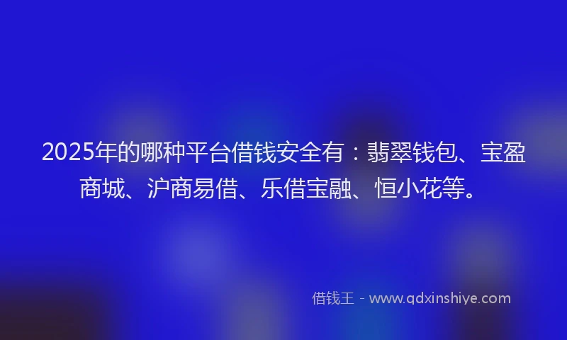 2025年的哪种平台借钱安全有：翡翠钱包、宝盈商城、沪商易借、乐借宝融、恒小花等。