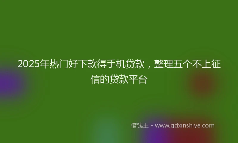 2025年热门好下款得手机贷款，整理五个不上征信的贷款平台
