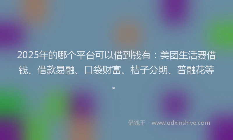 2025年的哪个平台可以借到钱有：美团生活费借钱、借款易融、口袋财富、桔子分期、普融花等。