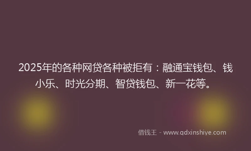 2025年的各种网贷各种被拒有：融通宝钱包、钱小乐、时光分期、智贷钱包、新一花等。