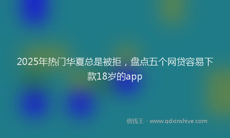 2025年热门华夏总是被拒，盘点五个网贷容易下款18岁的app