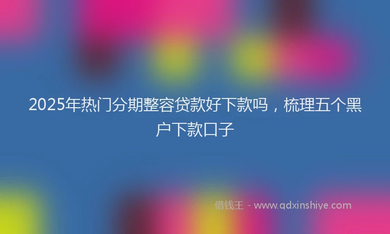 2025年热门分期整容贷款好下款吗，梳理五个黑户下款口子
