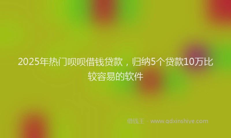 2025年热门呗呗借钱贷款，归纳5个贷款10万比较容易的软件