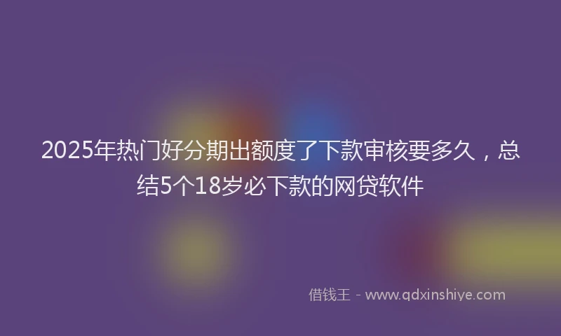 2025年热门好分期出额度了下款审核要多久，总结5个18岁必下款的网贷软件