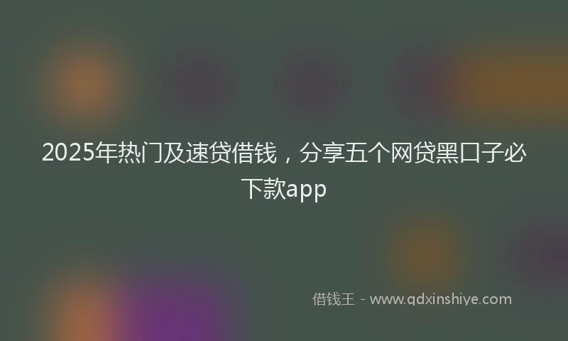 2025年热门及速贷借钱，分享五个网贷黑口子必下款app