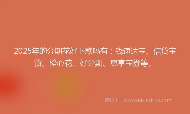 2025年的分期花好下款吗有：钱速达宝、信贷宝贷、橙心花、好分期、惠享宝券等。