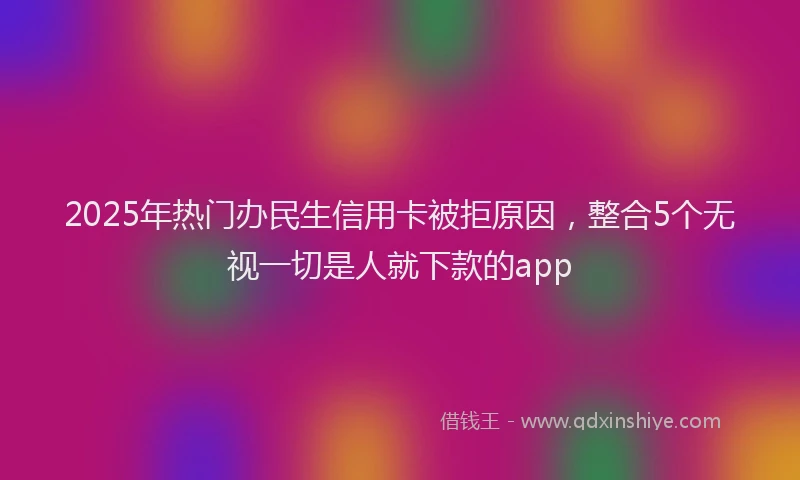 2025年热门办民生信用卡被拒原因，整合5个无视一切是人就下款的app