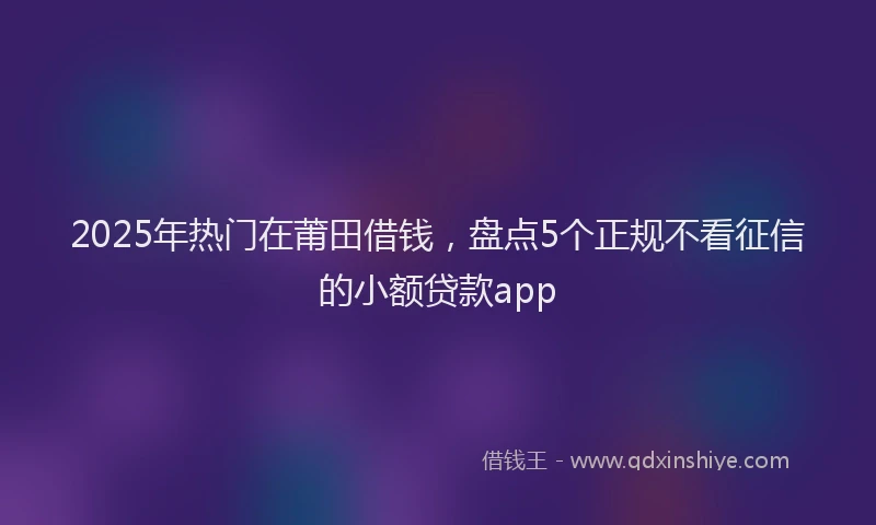 2025年热门在莆田借钱，盘点5个正规不看征信的小额贷款app