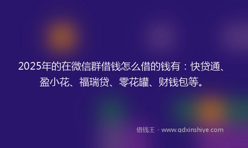 2025年的在微信群借钱怎么借的钱有：快贷通、盈小花、福瑞贷、零花罐、财钱包等。