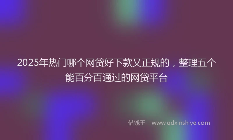 2025年热门哪个网贷好下款又正规的，整理五个能百分百通过的网贷平台