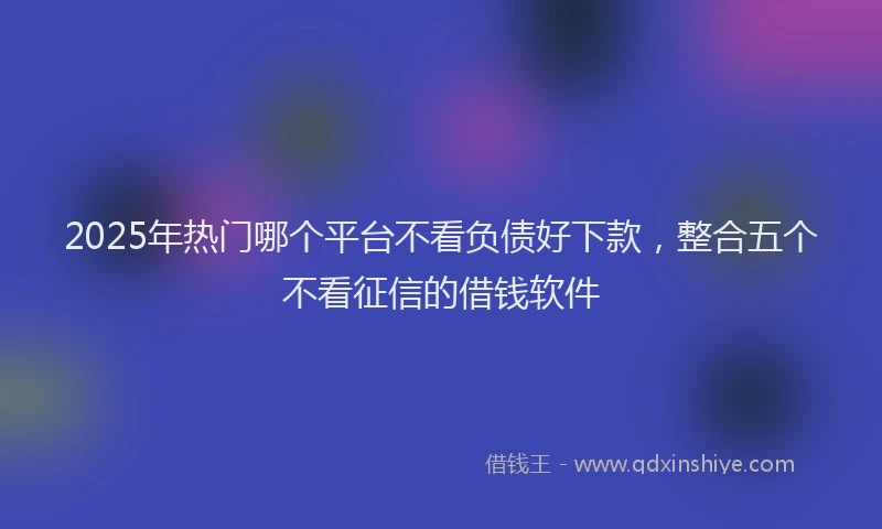 2025年热门哪个平台不看负债好下款，整合五个不看征信的借钱软件