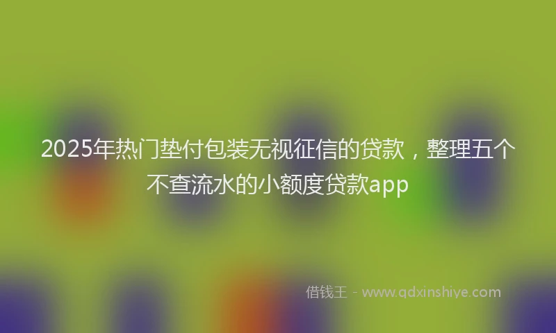 2025年热门垫付包装无视征信的贷款，整理五个不查流水的小额度贷款app