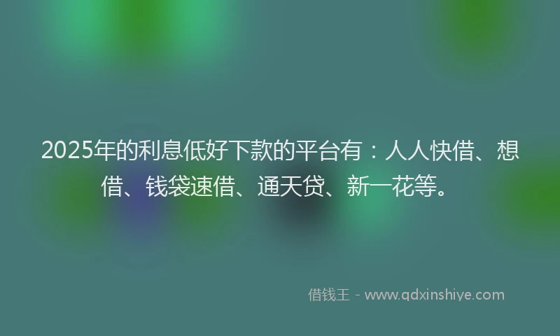 2025年的利息低好下款的平台有：人人快借、想借、钱袋速借、通天贷、新一花等。