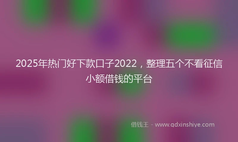2025年热门好下款口子2022，整理五个不看征信小额借钱的平台