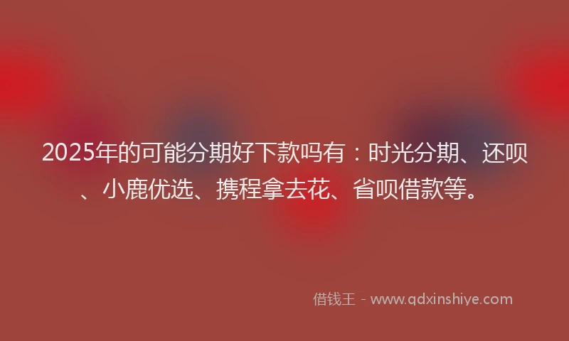 2025年的可能分期好下款吗有：时光分期、还呗、小鹿优选、携程拿去花、省呗借款等。