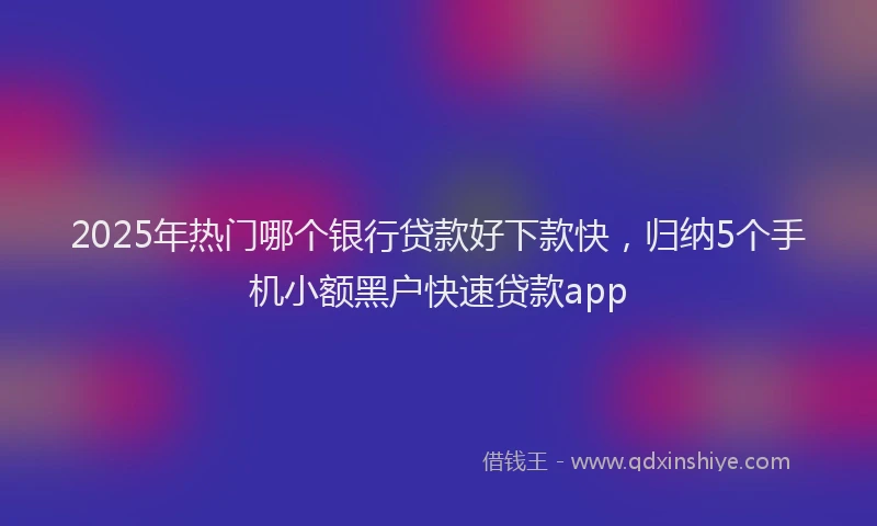 2025年热门哪个银行贷款好下款快，归纳5个手机小额黑户快速贷款app