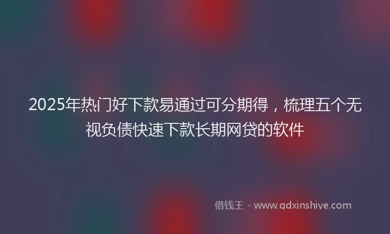 2025年热门好下款易通过可分期得，梳理五个无视负债快速下款长期网贷的软件