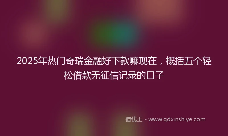 2025年热门奇瑞金融好下款嘛现在，概括五个轻松借款无征信记录的口子