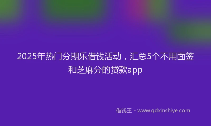 2025年热门分期乐借钱活动，汇总5个不用面签和芝麻分的贷款app