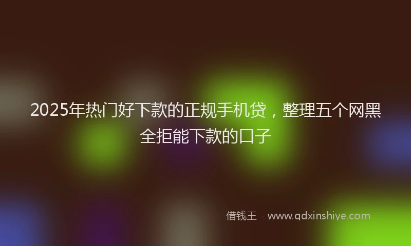 2025年热门好下款的正规手机贷，整理五个网黑全拒能下款的口子