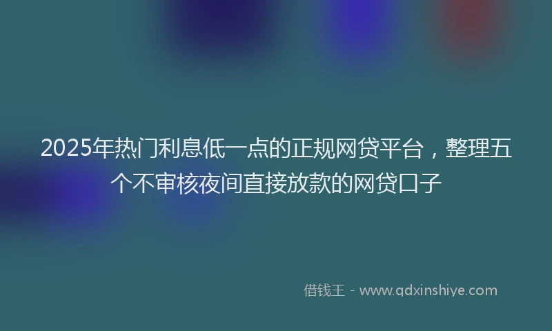 2025年热门利息低一点的正规网贷平台，整理五个不审核夜间直接放款的网贷口子