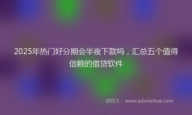 2025年热门好分期会半夜下款吗，汇总五个值得信赖的借贷软件