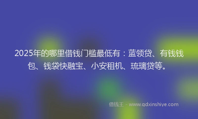 2025年的哪里借钱门槛最低有：蓝领贷、有钱钱包、钱袋快融宝、小安租机、琉璃贷等。