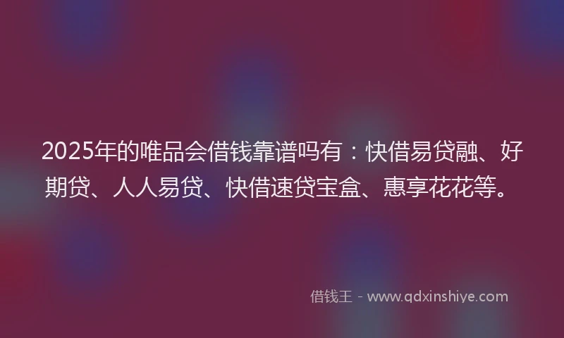 2025年的唯品会借钱靠谱吗有：快借易贷融、好期贷、人人易贷、快借速贷宝盒、惠享花花等。