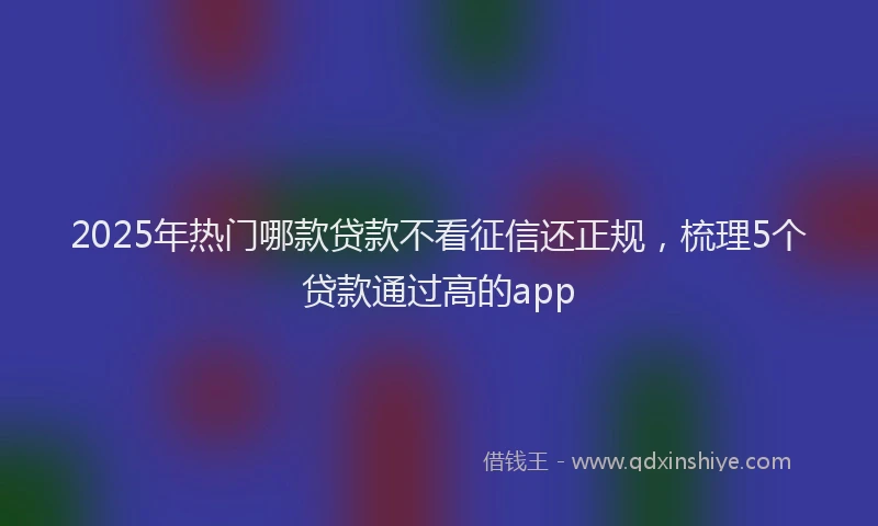 2025年热门哪款贷款不看征信还正规，梳理5个贷款通过高的app