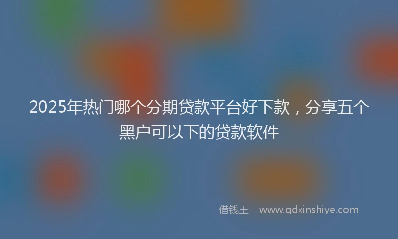 2025年热门哪个分期贷款平台好下款，分享五个黑户可以下的贷款软件