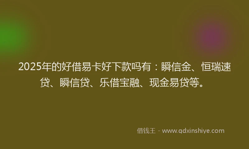 2025年的好借易卡好下款吗有：瞬信金、恒瑞速贷、瞬信贷、乐借宝融、现金易贷等。