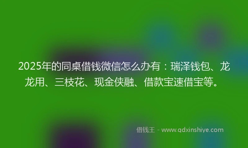 2025年的同桌借钱微信怎么办有：瑞泽钱包、龙龙用、三枝花、现金侠融、借款宝速借宝等。