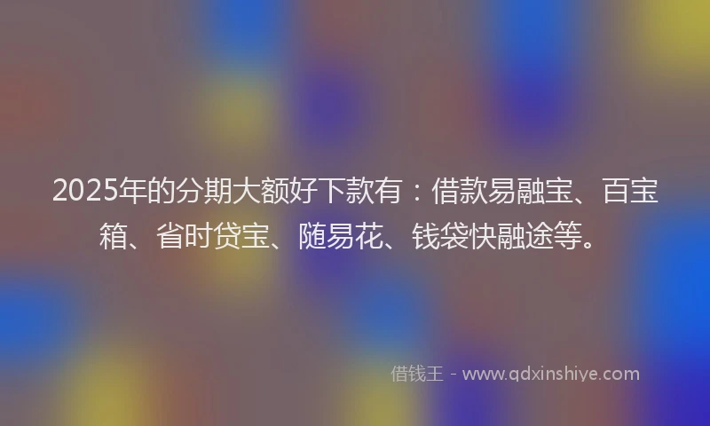 2025年的分期大额好下款有：借款易融宝、百宝箱、省时贷宝、随易花、钱袋快融途等。
