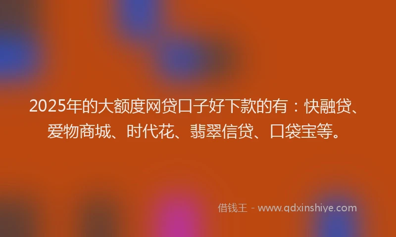 2025年的大额度网贷口子好下款的有：快融贷、爱物商城、时代花、翡翠信贷、口袋宝等。