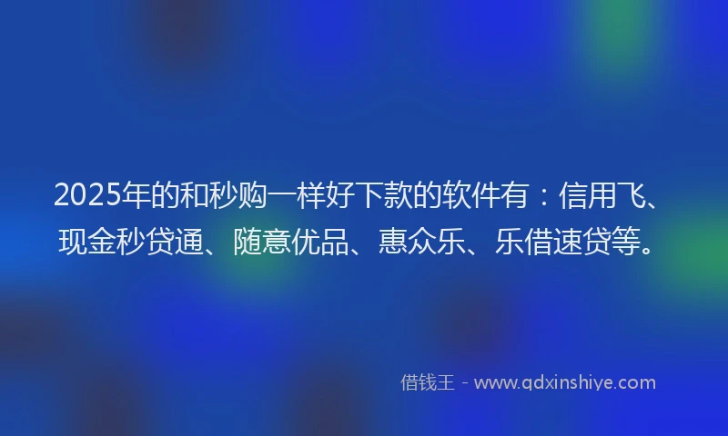 2025年的和秒购一样好下款的软件有：信用飞、现金秒贷通、随意优品、惠众乐、乐借速贷等。