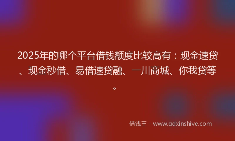 2025年的哪个平台借钱额度比较高有：现金速贷、现金秒借、易借速贷融、一川商城、你我贷等。