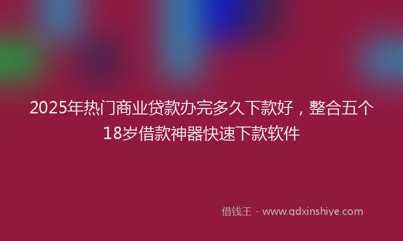 2025年热门商业贷款办完多久下款好，整合五个18岁借款神器快速下款软件