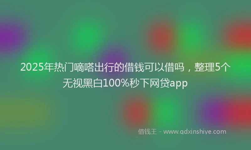 2025年热门嘀嗒出行的借钱可以借吗，整理5个无视黑白100%秒下网贷app