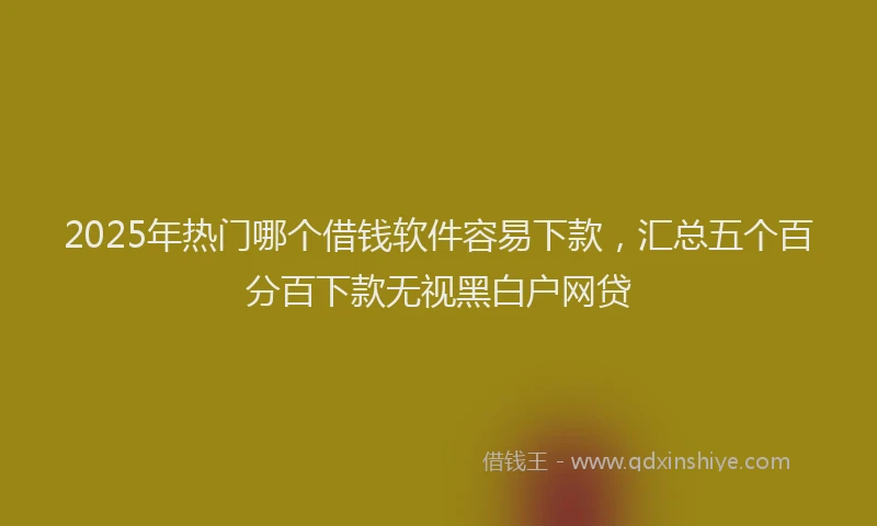 2025年热门哪个借钱软件容易下款，汇总五个百分百下款无视黑白户网贷