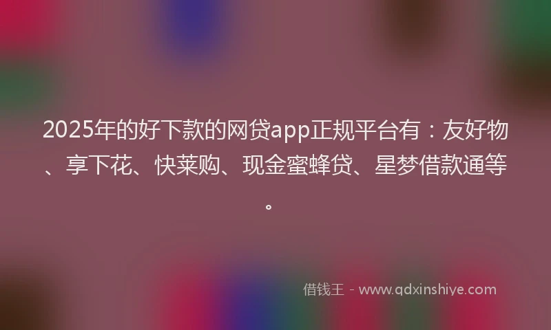 2025年的好下款的网贷app正规平台有：友好物、享下花、快莱购、现金蜜蜂贷、星梦借款通等。