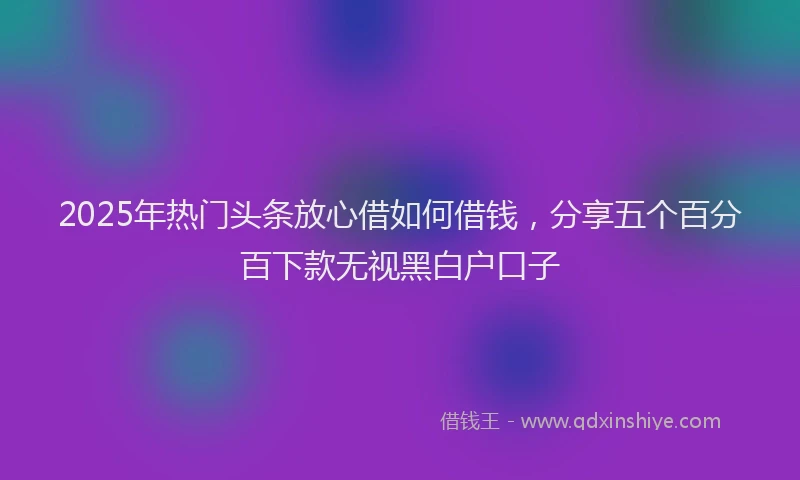 2025年热门头条放心借如何借钱，分享五个百分百下款无视黑白户口子