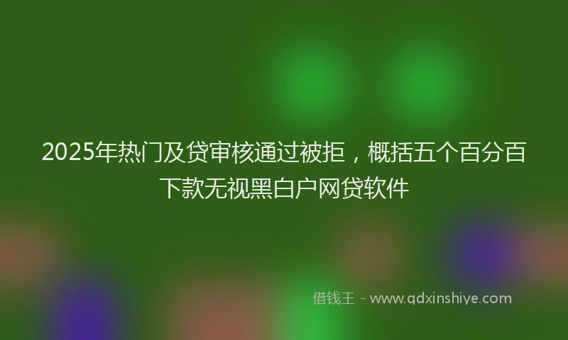 2025年热门及贷审核通过被拒，概括五个百分百下款无视黑白户网贷软件