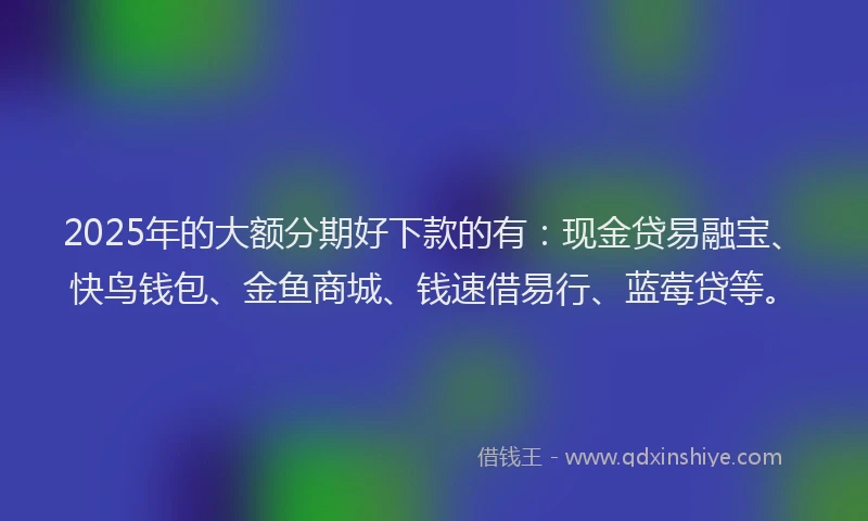 2025年的大额分期好下款的有：现金贷易融宝、快鸟钱包、金鱼商城、钱速借易行、蓝莓贷等。