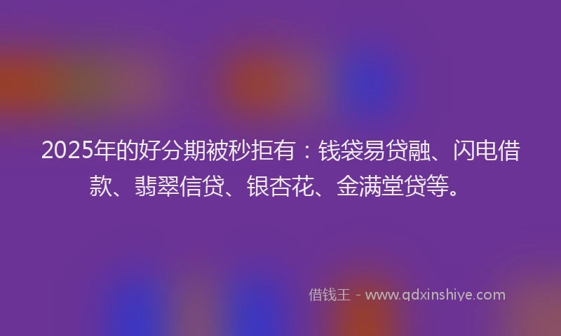 2025年的好分期被秒拒有：钱袋易贷融、闪电借款、翡翠信贷、银杏花、金满堂贷等。
