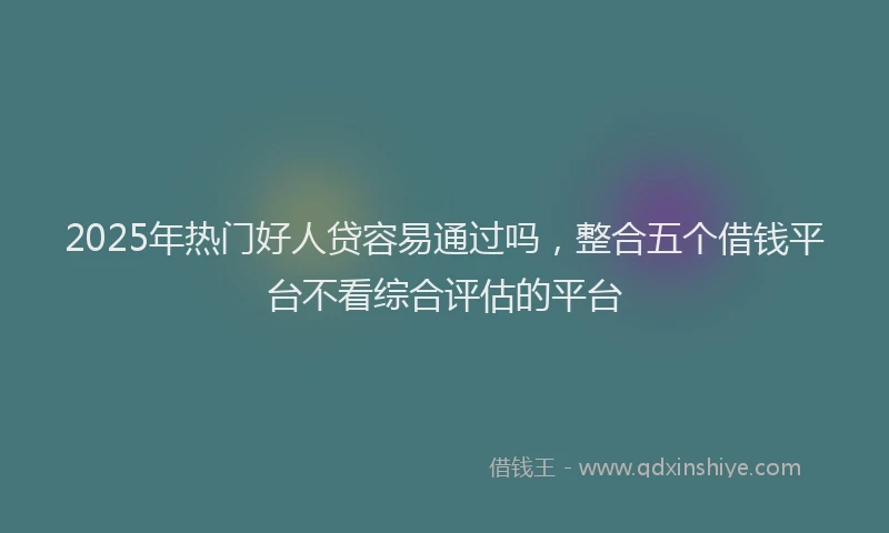 2025年热门好人贷容易通过吗，整合五个借钱平台不看综合评估的平台